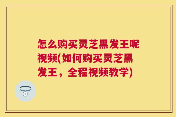 怎么购买灵芝黑发王呢视频(如何购买灵芝黑发王，全程视频教学)