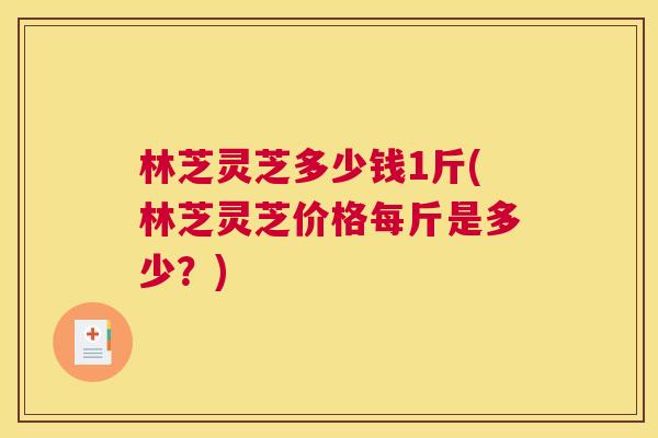 林芝灵芝多少钱1斤(林芝灵芝价格每斤是多少？)