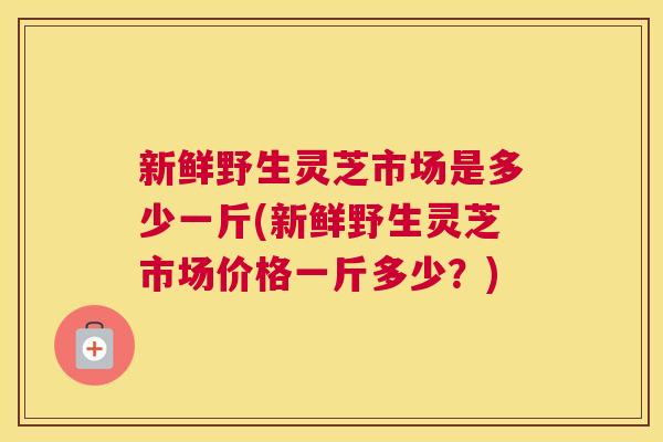 新鲜野生灵芝市场是多少一斤(新鲜野生灵芝市场价格一斤多少？)