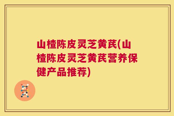 山楂陈皮灵芝黄芪(山楂陈皮灵芝黄芪营养保健产品推荐)