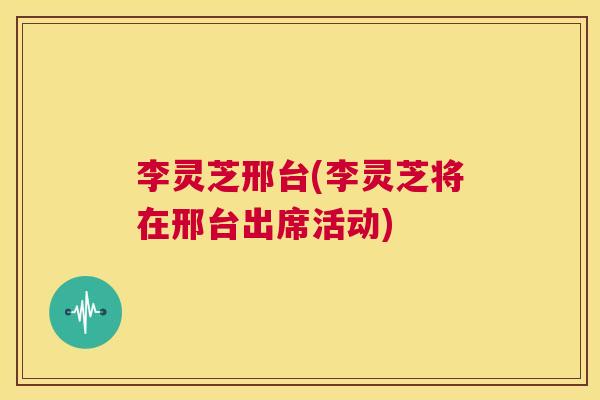 李灵芝邢台(李灵芝将在邢台出席活动)