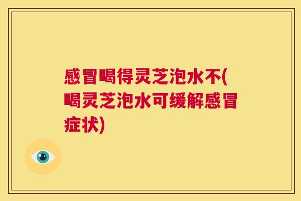 感冒喝得灵芝泡水不(喝灵芝泡水可缓解感冒症状)