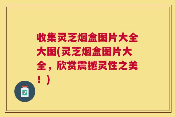 收集灵芝烟盒图片大全大图(灵芝烟盒图片大全,欣赏震撼灵性之美!) 收集灵芝烟盒图片大全大图(灵芝烟盒图片大全,欣赏震撼灵性之美!)