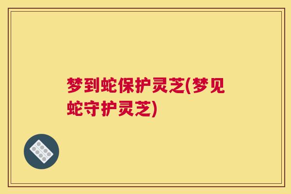 梦到蛇保护灵芝(梦见蛇守护灵芝)