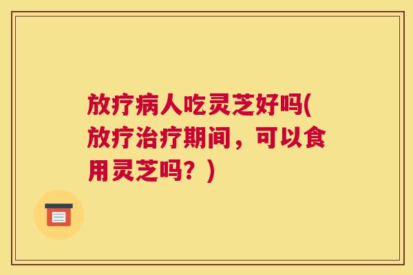 放疗病人吃灵芝好吗(放疗治疗期间，可以食用灵芝吗？)