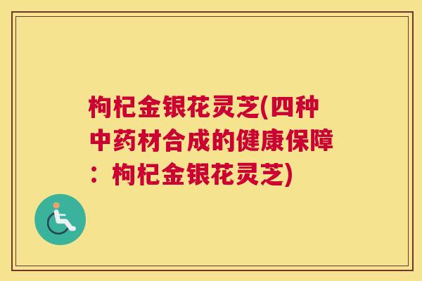 枸杞金银花灵芝(四种材合成的健康保障:枸杞金银花灵芝) 枸杞金银花灵芝(四种材合成的健康保障:枸杞金银花灵芝)
