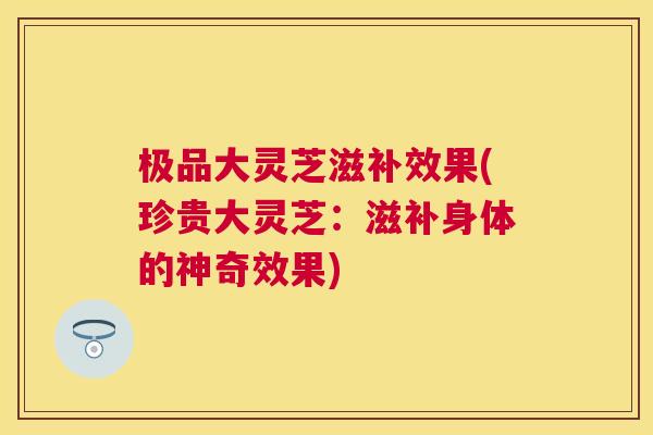 极品大灵芝滋补效果(珍贵大灵芝：滋补身体的神奇效果)