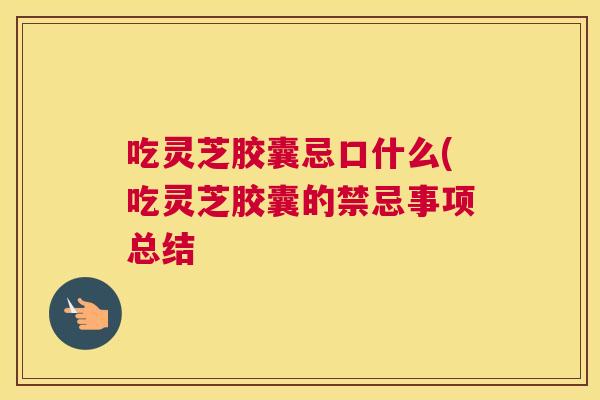吃灵芝胶囊忌口什么(吃灵芝胶囊的禁忌事项总结