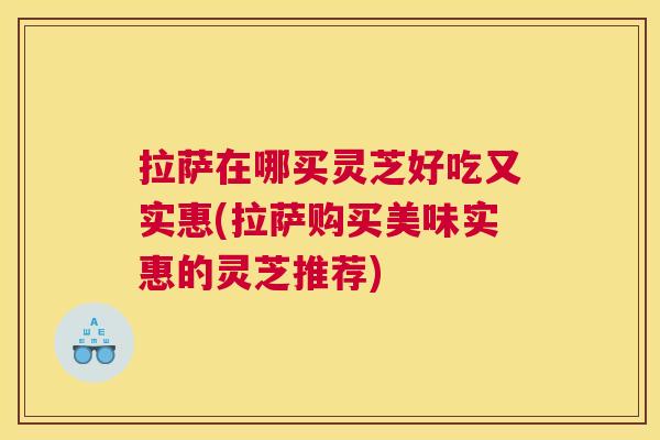 拉萨在哪买灵芝好吃又实惠(拉萨购买美味实惠的灵芝推荐)