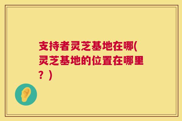 支持者灵芝基地在哪(灵芝基地的位置在哪里？)