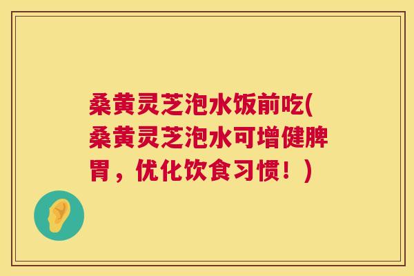 桑黄灵芝泡水饭前吃(桑黄灵芝泡水可增健脾胃，优化饮食习惯！)