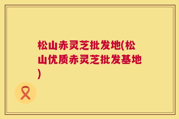 松山赤灵芝批发地(松山优质赤灵芝批发基地)