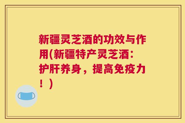 新疆灵芝酒的功效与作用(新疆特产灵芝酒：护肝养身，提高免疫力！)