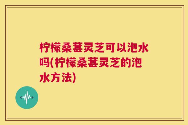柠檬桑葚灵芝可以泡水吗(柠檬桑葚灵芝的泡水方法)