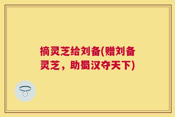 摘灵芝给刘备(赠刘备灵芝,助蜀汉夺天下) 摘灵芝给刘备(赠刘备灵芝,助蜀汉夺天下)