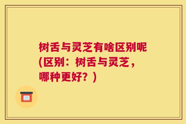 树舌与灵芝有啥区别呢(区别：树舌与灵芝，哪种更好？)