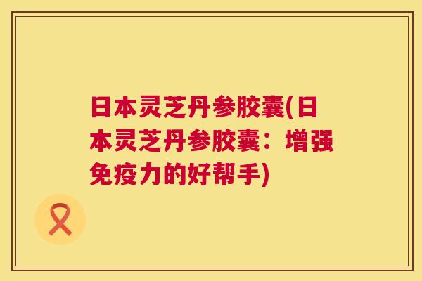 日本灵芝丹参胶囊(日本灵芝丹参胶囊：增强免疫力的好帮手)