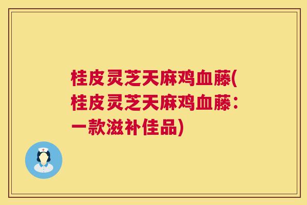 桂皮灵芝天麻鸡血藤(桂皮灵芝天麻鸡血藤：一款滋补佳品)