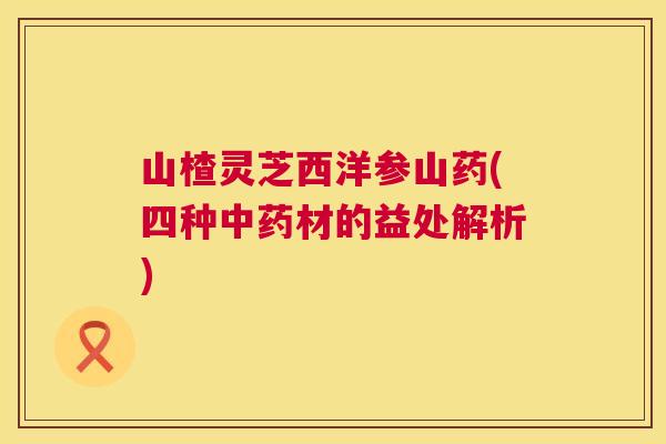 山楂灵芝西洋参山药(四种中药材的益处解析)