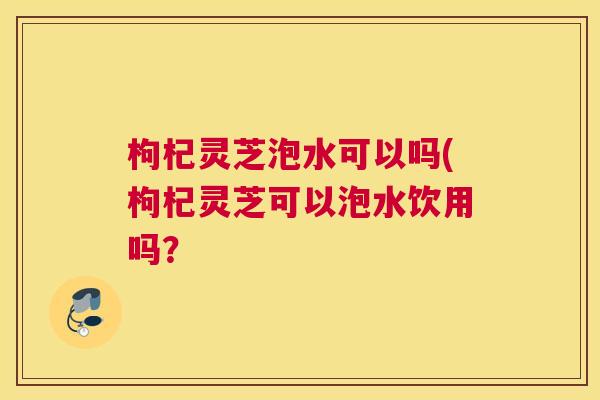 枸杞灵芝泡水可以吗(枸杞灵芝可以泡水饮用吗？
