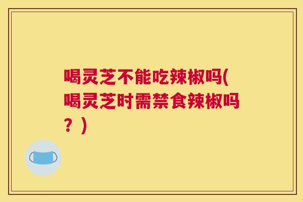 喝灵芝不能吃辣椒吗(喝灵芝时需禁食辣椒吗？)