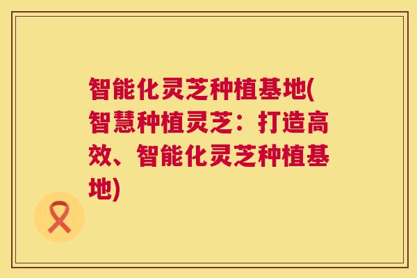 智能化灵芝种植基地(智慧种植灵芝：打造高效、智能化灵芝种植基地)