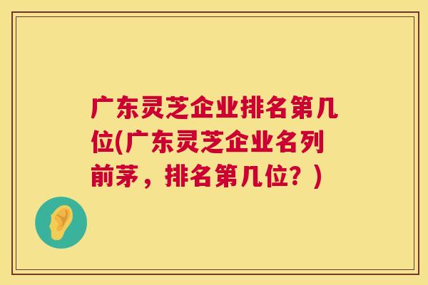 广东灵芝企业排名第几位(广东灵芝企业名列前茅，排名第几位？)