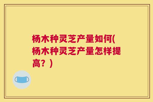 杨木种灵芝产量如何(杨木种灵芝产量怎样提高？)