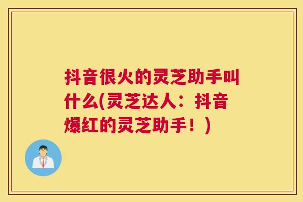 抖音很火的灵芝助手叫什么(灵芝达人：抖音爆红的灵芝助手！)