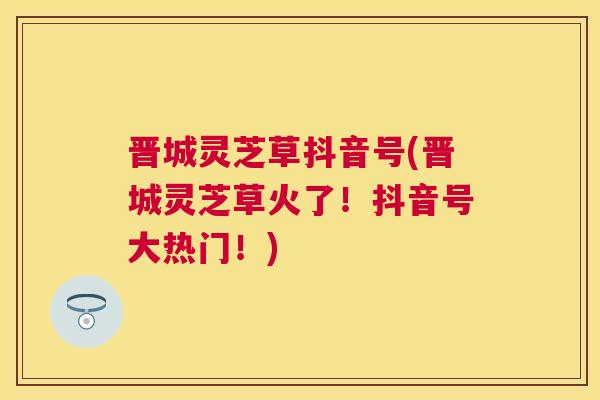 晋城灵芝草抖音号(晋城灵芝草火了!抖音号大热门!) 晋城灵芝草抖音号(晋城灵芝草火了!抖音号大热门!)