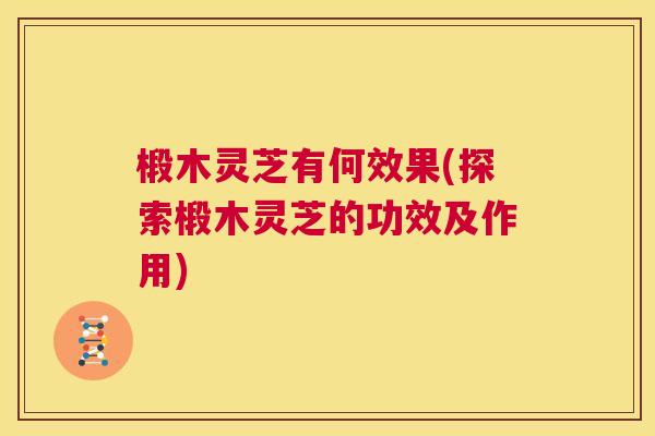 椴木灵芝有何效果(探索椴木灵芝的功效及作用) 椴木灵芝有何效果(探索椴木灵芝的功效及作用)