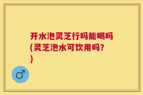 开水泡灵芝行吗能喝吗(灵芝泡水可饮用吗?) 开水泡灵芝行吗能喝吗(灵芝泡水可饮用吗?)