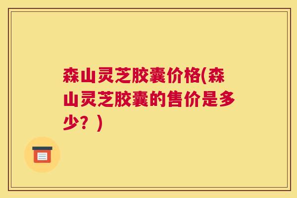 森山灵芝胶囊价格(森山灵芝胶囊的售价是多少？)