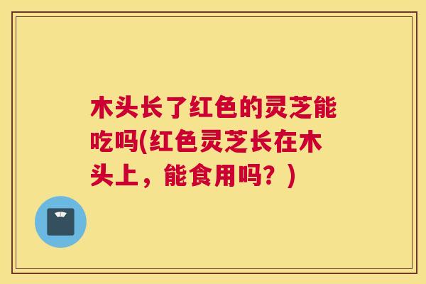 木头长了红色的灵芝能吃吗(红色灵芝长在木头上，能食用吗？)