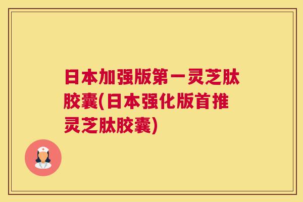 日本加强版第一灵芝肽胶囊(日本强化版首推灵芝肽胶囊) 日本加强版第一灵芝肽胶囊(日本强化版首推灵芝肽胶囊)