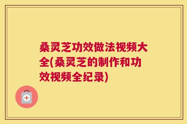 桑灵芝功效做法视频大全(桑灵芝的制作和功效视频全纪录)