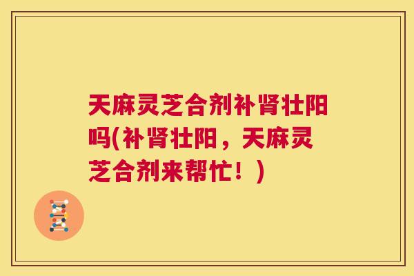 天麻灵芝合剂补肾壮阳吗(补肾壮阳，天麻灵芝合剂来帮忙！)
