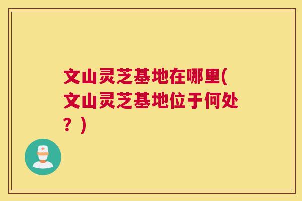 文山灵芝基地在哪里(文山灵芝基地位于何处？)