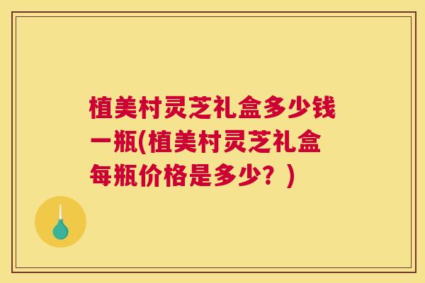 植美村灵芝礼盒多少钱一瓶(植美村灵芝礼盒每瓶价格是多少？)
