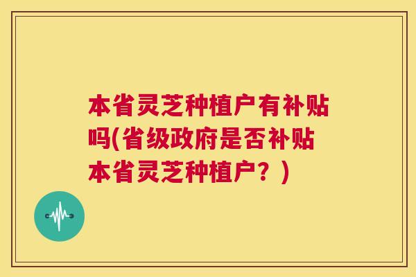本省灵芝种植户有补贴吗(省级政府是否补贴本省灵芝种植户?) 本省灵芝种植户有补贴吗(省级政府是否补贴本省灵芝种植户?)