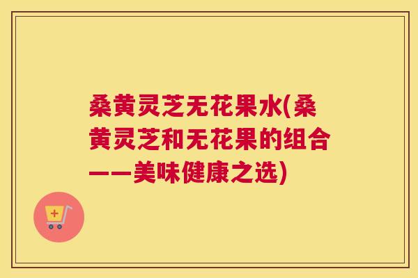 桑黄灵芝无花果水(桑黄灵芝和无花果的组合——美味健康之选)
