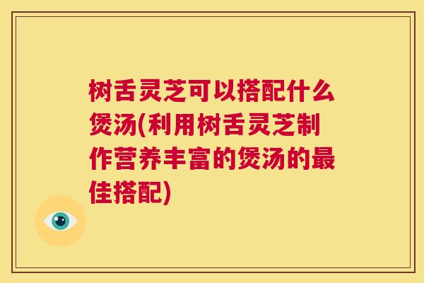 树舌灵芝可以搭配什么煲汤(利用树舌灵芝制作营养丰富的煲汤的最佳搭配)