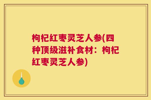 枸杞红枣灵芝人参(四种顶级滋补食材：枸杞红枣灵芝人参)