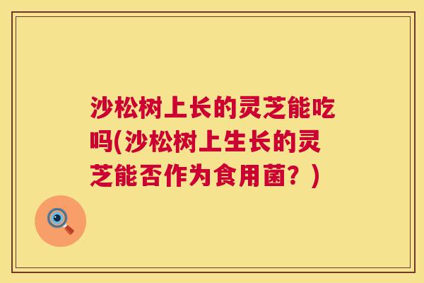 沙松树上长的灵芝能吃吗(沙松树上生长的灵芝能否作为食用菌？)