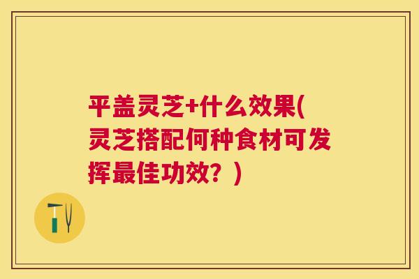 平盖灵芝+什么效果(灵芝搭配何种食材可发挥佳功效？)