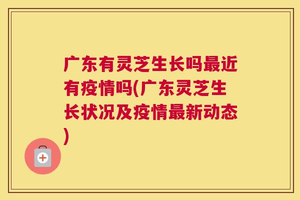 广东有灵芝生长吗近有疫情吗(广东灵芝生长状况及疫情新动态)