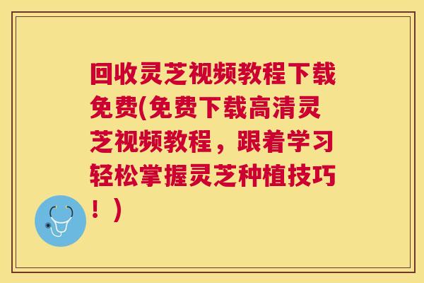 回收灵芝视频教程下载免费(免费下载高清灵芝视频教程，跟着学习轻松掌握灵芝种植技巧！)