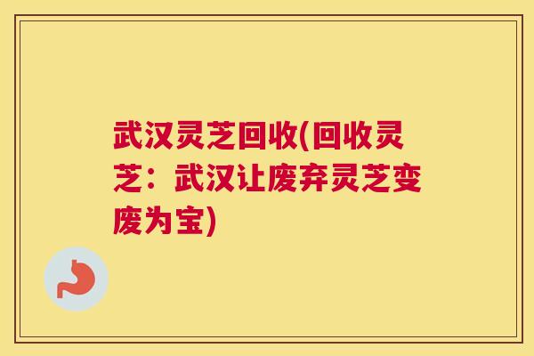 武汉灵芝回收(回收灵芝：武汉让废弃灵芝变废为宝)