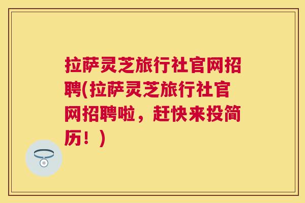 拉萨灵芝旅行社官网招聘(拉萨灵芝旅行社官网招聘啦，赶快来投简历！)