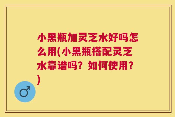 小黑瓶加灵芝水好吗怎么用(小黑瓶搭配灵芝水靠谱吗？如何使用？)